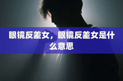眼镜反差女，眼镜反差女是什么意思
